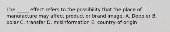 The _____ effect refers to the possibility that the place of manufacture may affect product or brand image. A. Doppler B. polar C. transfer D. misinformation E. country-of-origin