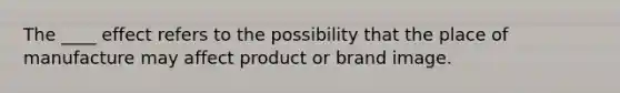 The ____ effect refers to the possibility that the place of manufacture may affect product or brand image.