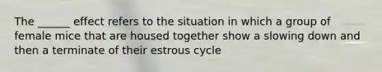 The ______ effect refers to the situation in which a group of female mice that are housed together show a slowing down and then a terminate of their estrous cycle