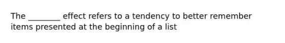 The ________ effect refers to a tendency to better remember items presented at the beginning of a list