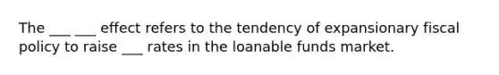 The ___ ___ effect refers to the tendency of expansionary <a href='https://www.questionai.com/knowledge/kPTgdbKdvz-fiscal-policy' class='anchor-knowledge'>fiscal policy</a> to raise ___ rates in the loanable funds market.