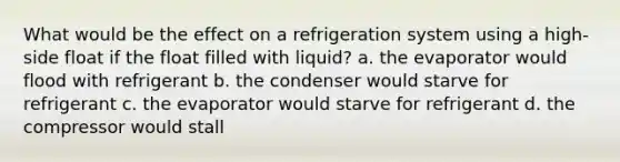 What would be the effect on a refrigeration system using a high-side float if the float filled with liquid? a. the evaporator would flood with refrigerant b. the condenser would starve for refrigerant c. the evaporator would starve for refrigerant d. the compressor would stall