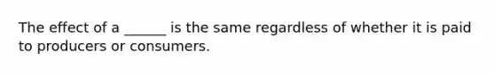 The effect of a ______ is the same regardless of whether it is paid to producers or consumers.