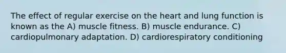 The effect of regular exercise on the heart and lung function is known as the A) muscle fitness. B) muscle endurance. C) cardiopulmonary adaptation. D) cardiorespiratory conditioning