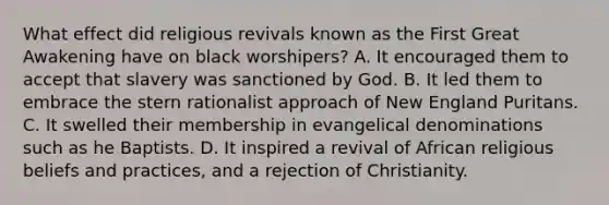 What effect did religious revivals known as the First Great Awakening have on black worshipers? A. It encouraged them to accept that slavery was sanctioned by God. B. It led them to embrace the stern rationalist approach of New England Puritans. C. It swelled their membership in evangelical denominations such as he Baptists. D. It inspired a revival of African religious beliefs and practices, and a rejection of Christianity.