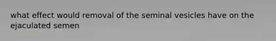 what effect would removal of the seminal vesicles have on the ejaculated semen