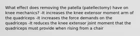 What effect does removing the patella (patellectomy) have on knee mechanics? -It increases the knee extensor moment arm of the quadriceps -It increases the force demands on the quadriceps -It reduces the knee extensor joint moment that the quadriceps must provide when rising from a chair