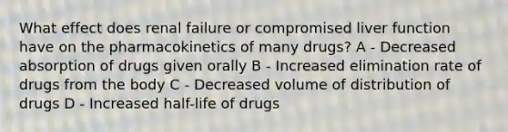 What effect does renal failure or compromised liver function have on the pharmacokinetics of many drugs? A - Decreased absorption of drugs given orally B - Increased elimination rate of drugs from the body C - Decreased volume of distribution of drugs D - Increased half-life of drugs