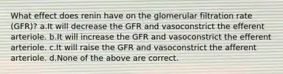 What effect does renin have on the glomerular filtration rate (GFR)? a.It will decrease the GFR and vasoconstrict the efferent arteriole. b.It will increase the GFR and vasoconstrict the efferent arteriole. c.It will raise the GFR and vasoconstrict the afferent arteriole. d.None of the above are correct.