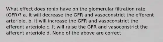 What effect does renin have on the glomerular filtration rate (GFR)? a. It will decrease the GFR and vasoconstrict the efferent arteriole. b. It will increase the GFR and vasoconstrict the efferent arteriole c. It will raise the GFR and vasoconstrict the afferent arteriole d. None of the above are correct