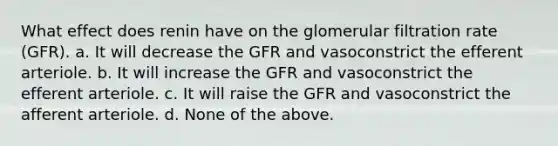 What effect does renin have on the glomerular filtration rate (GFR). a. It will decrease the GFR and vasoconstrict the efferent arteriole. b. It will increase the GFR and vasoconstrict the efferent arteriole. c. It will raise the GFR and vasoconstrict the afferent arteriole. d. None of the above.