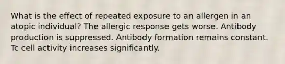 What is the effect of repeated exposure to an allergen in an atopic individual? The allergic response gets worse. Antibody production is suppressed. Antibody formation remains constant. Tc cell activity increases significantly.