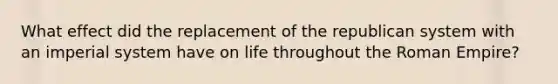 What effect did the replacement of the republican system with an imperial system have on life throughout the Roman Empire?