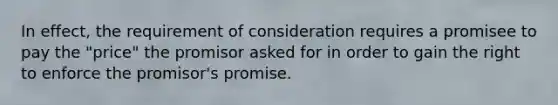 In effect, the requirement of consideration requires a promisee to pay the "price" the promisor asked for in order to gain the right to enforce the promisor's promise.