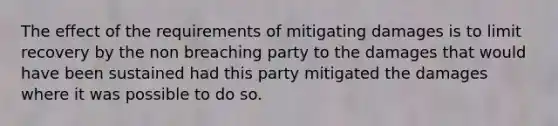 The effect of the requirements of mitigating damages is to limit recovery by the non breaching party to the damages that would have been sustained had this party mitigated the damages where it was possible to do so.