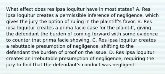 What effect does res ipsa loquitur have in most states? A. Res ipsa loquitur creates a permissible inference of negligence, which gives the jury the option of ruling in the plaintiff's favor. B. Res ipsa loquitur creates a prima facie case for the plaintiff, giving the defendant the burden of coming forward with some evidence to counter that prima facie showing. C. Res ipsa loquitur creates a rebuttable presumption of negligence, shifting to the defendant the burden of proof on the issue. D. Res ipsa loquitur creates an irrebutable presumption of negligence, requiring the jury to find that the defendant's conduct was negligent.