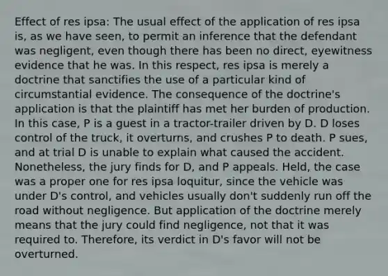 Effect of res ipsa: The usual effect of the application of res ipsa is, as we have seen, to permit an inference that the defendant was negligent, even though there has been no direct, eyewitness evidence that he was. In this respect, res ipsa is merely a doctrine that sanctifies the use of a particular kind of circumstantial evidence. The consequence of the doctrine's application is that the plaintiff has met her burden of production. In this case, P is a guest in a tractor-trailer driven by D. D loses control of the truck, it overturns, and crushes P to death. P sues, and at trial D is unable to explain what caused the accident. Nonetheless, the jury finds for D, and P appeals. Held, the case was a proper one for res ipsa loquitur, since the vehicle was under D's control, and vehicles usually don't suddenly run off the road without negligence. But application of the doctrine merely means that the jury could find negligence, not that it was required to. Therefore, its verdict in D's favor will not be overturned.