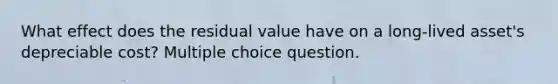 What effect does the residual value have on a long-lived asset's depreciable cost? Multiple choice question.