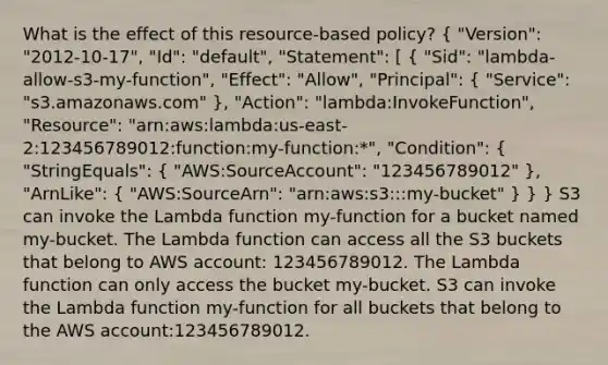 What is the effect of this resource-based policy? ( "Version": "2012-10-17", "Id": "default", "Statement": [ { "Sid": "lambda-allow-s3-my-function", "Effect": "Allow", "Principal": { "Service": "s3.amazonaws.com" ), "Action": "lambda:InvokeFunction", "Resource": "arn:aws:lambda:us-east-2:123456789012:function:my-function:*", "Condition": ( "StringEquals": { "AWS:SourceAccount": "123456789012" ), "ArnLike": ( "AWS:SourceArn": "arn:aws:s3:::my-bucket" ) } } S3 can invoke the Lambda function my-function for a bucket named my-bucket. The Lambda function can access all the S3 buckets that belong to AWS account: 123456789012. The Lambda function can only access the bucket my-bucket. S3 can invoke the Lambda function my-function for all buckets that belong to the AWS account:123456789012.