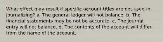 What effect may result if specific account titles are not used in journalizing? a. The general ledger will not balance. b. The financial statements may be not be accurate. c. The journal entry will not balance. d. The contents of the account will differ from the name of the account.