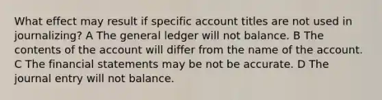 What effect may result if specific account titles are not used in journalizing? A The general ledger will not balance. B The contents of the account will differ from the name of the account. C The financial statements may be not be accurate. D The journal entry will not balance.