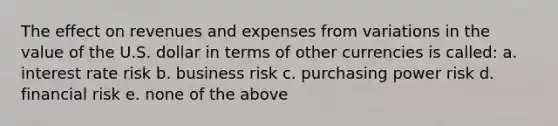 The effect on revenues and expenses from variations in the value of the U.S. dollar in terms of other currencies is called: a. interest rate risk b. business risk c. purchasing power risk d. financial risk e. none of the above