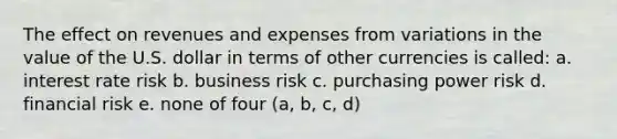 The effect on revenues and expenses from variations in the value of the U.S. dollar in terms of other currencies is called: a. interest rate risk b. business risk c. purchasing power risk d. financial risk e. none of four (a, b, c, d)