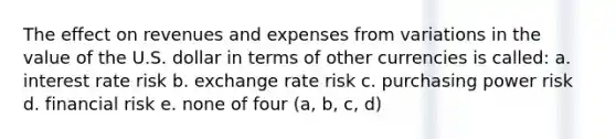 The effect on revenues and expenses from variations in the value of the U.S. dollar in terms of other currencies is called: a. interest rate risk b. exchange rate risk c. purchasing power risk d. financial risk e. none of four (a, b, c, d)