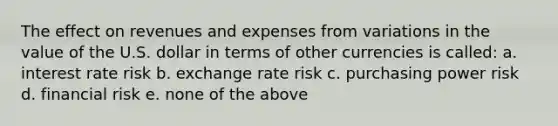 The effect on revenues and expenses from variations in the value of the U.S. dollar in terms of other currencies is called: a. interest rate risk b. exchange rate risk c. purchasing power risk d. financial risk e. none of the above