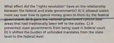 What effect did the "rights revolution" have on the relationship between the federal and state governments? A) It allowed states more say over how to spend money given to them by the federal government. B) It gave the national government control over areas that had traditionally been left to the states. C) It prevented state governments from being sued in federal court. D) It shifted the burden of unfunded mandates from the state level to the federal level.