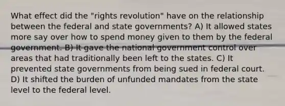 What effect did the "rights revolution" have on the relationship between the federal and state governments? A) It allowed states more say over how to spend money given to them by the federal government. B) It gave the national government control over areas that had traditionally been left to the states. C) It prevented state governments from being sued in federal court. D) It shifted the burden of unfunded mandates from the state level to the federal level.