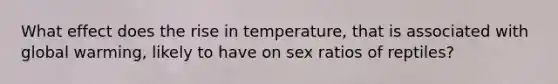 What effect does the rise in temperature, that is associated with global warming, likely to have on sex ratios of reptiles?