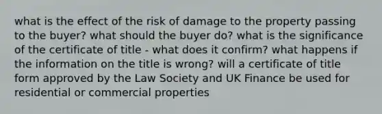 what is the effect of the risk of damage to the property passing to the buyer? what should the buyer do? what is the significance of the certificate of title - what does it confirm? what happens if the information on the title is wrong? will a certificate of title form approved by the Law Society and UK Finance be used for residential or commercial properties