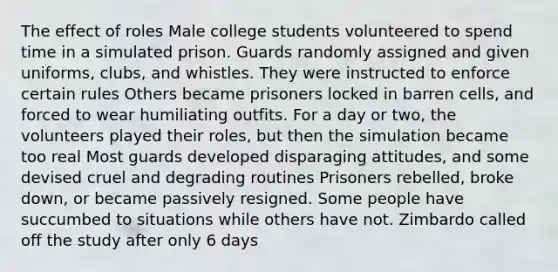 The effect of roles Male college students volunteered to spend time in a simulated prison. Guards randomly assigned and given uniforms, clubs, and whistles. They were instructed to enforce certain rules Others became prisoners locked in barren cells, and forced to wear humiliating outfits. For a day or two, the volunteers played their roles, but then the simulation became too real Most guards developed disparaging attitudes, and some devised cruel and degrading routines Prisoners rebelled, broke down, or became passively resigned. Some people have succumbed to situations while others have not. Zimbardo called off the study after only 6 days