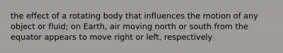 the effect of a rotating body that influences the motion of any object or fluid; on Earth, air moving north or south from the equator appears to move right or left, respectively