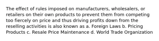 The effect of rules imposed on manufacturers, wholesalers, or retailers on their own products to prevent them from competing too fiercely on price and thus driving profits down from the reselling activities is also known as a. Foreign Laws b. Pricing Products c. Resale Price Maintenance d. World Trade Organization