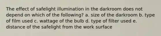 The effect of safelight illumination in the darkroom does not depend on which of the following? a. size of the darkroom b. type of film used c. wattage of the bulb d. type of filter used e. distance of the safelight from the work surface