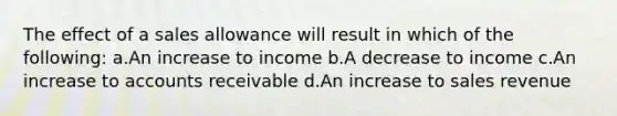 The effect of a sales allowance will result in which of the following: a.An increase to income b.A decrease to income c.An increase to accounts receivable d.An increase to sales revenue