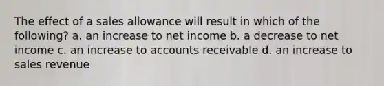 The effect of a sales allowance will result in which of the following? a. an increase to net income b. a decrease to net income c. an increase to accounts receivable d. an increase to sales revenue