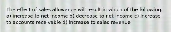 The effect of sales allowance will result in which of the following: a) increase to net income b) decrease to net income c) increase to accounts receivable d) increase to sales revenue