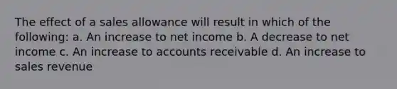 The effect of a sales allowance will result in which of the following: a. An increase to net income b. A decrease to net income c. An increase to accounts receivable d. An increase to sales revenue