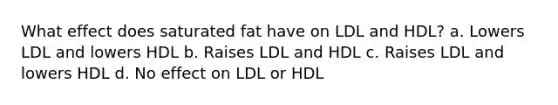 What effect does saturated fat have on LDL and HDL? a. Lowers LDL and lowers HDL b. Raises LDL and HDL c. Raises LDL and lowers HDL d. No effect on LDL or HDL