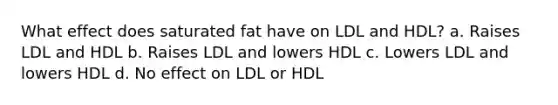 What effect does saturated fat have on LDL and HDL? a. Raises LDL and HDL b. Raises LDL and lowers HDL c. Lowers LDL and lowers HDL d. No effect on LDL or HDL