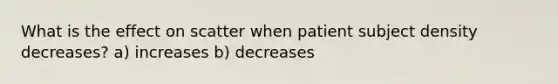 What is the effect on scatter when patient subject density decreases? a) increases b) decreases