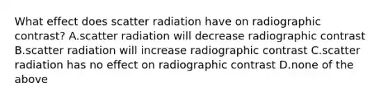 What effect does scatter radiation have on radiographic contrast? A.scatter radiation will decrease radiographic contrast B.scatter radiation will increase radiographic contrast C.scatter radiation has no effect on radiographic contrast D.none of the above