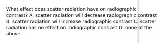 What effect does scatter radiation have on radiographic contrast? A. scatter radiation will decrease radiographic contrast B. scatter radiation will increase radiographic contrast C. scatter radiation has no effect on radiographic contrast D. none of the above