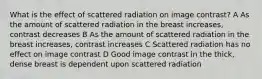 What is the effect of scattered radiation on image contrast? A As the amount of scattered radiation in the breast increases, contrast decreases B As the amount of scattered radiation in the breast increases, contrast increases C Scattered radiation has no effect on image contrast D Good image contrast in the thick, dense breast is dependent upon scattered radiation