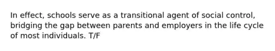 In effect, schools serve as a transitional agent of social control, bridging the gap between parents and employers in the life cycle of most individuals. T/F