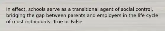 In effect, schools serve as a transitional agent of social control, bridging the gap between parents and employers in the life cycle of most individuals. True or False