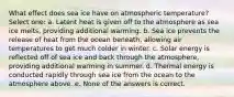 What effect does sea ice have on atmospheric temperature? Select one: a. Latent heat is given off to the atmosphere as sea ice melts, providing additional warming. b. Sea ice prevents the release of heat from the ocean beneath, allowing air temperatures to get much colder in winter. c. Solar energy is reflected off of sea ice and back through the atmosphere, providing additional warming in summer. d. Thermal energy is conducted rapidly through sea ice from the ocean to the atmosphere above. e. None of the answers is correct.